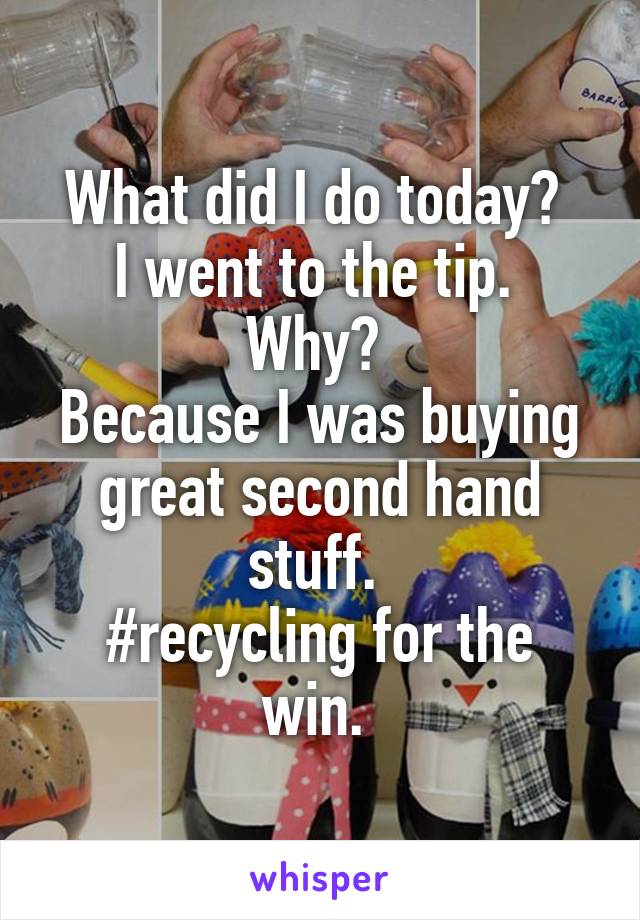 What did I do today? 
I went to the tip. 
Why? 
Because I was buying great second hand stuff. 
#recycling for the win. 