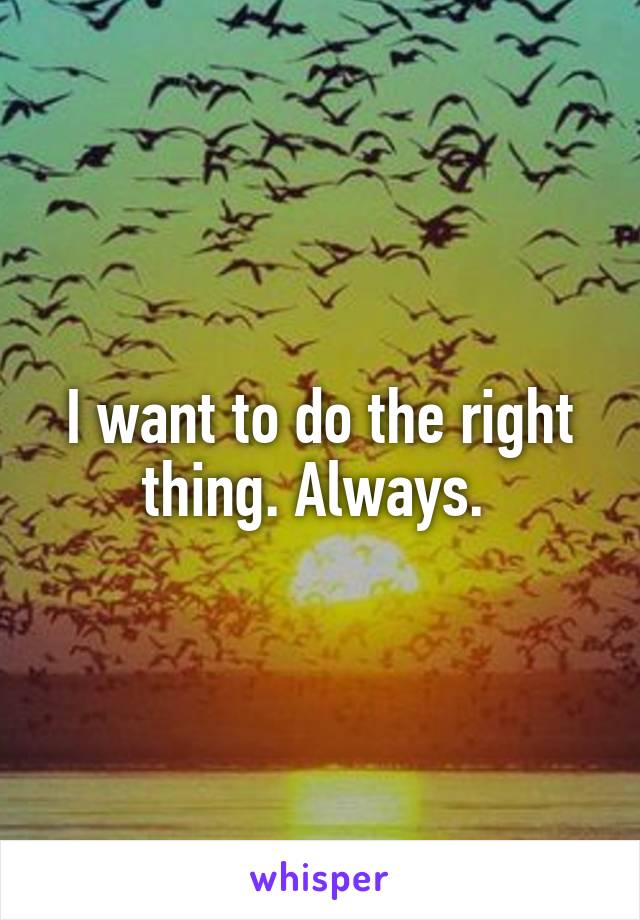 I want to do the right thing. Always. 