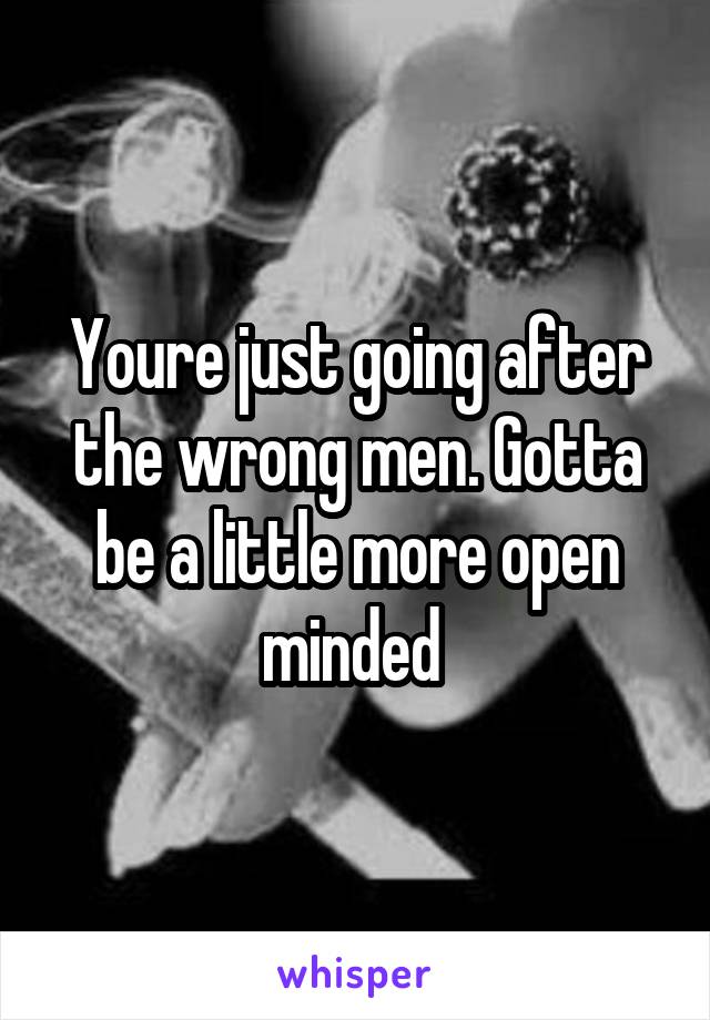 Youre just going after the wrong men. Gotta be a little more open minded 