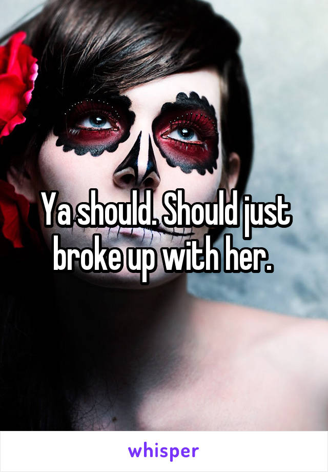 Ya should. Should just broke up with her. 