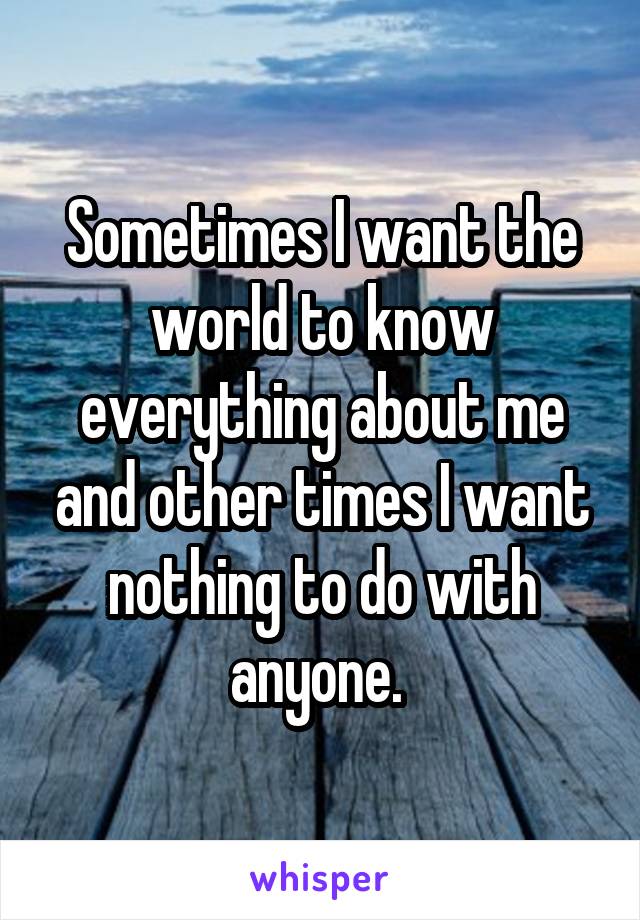 Sometimes I want the world to know everything about me and other times I want nothing to do with anyone. 