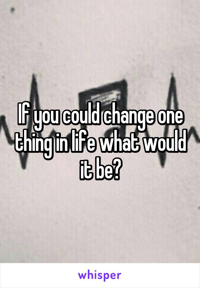 If you could change one thing in life what would it be?