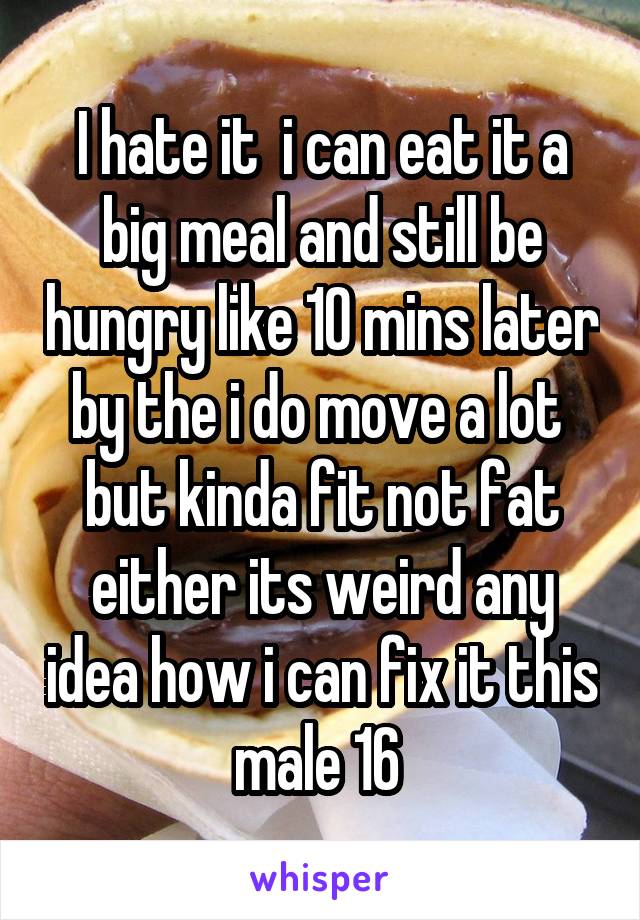 I hate it  i can eat it a big meal and still be hungry like 10 mins later by the i do move a lot  but kinda fit not fat either its weird any idea how i can fix it this male 16 