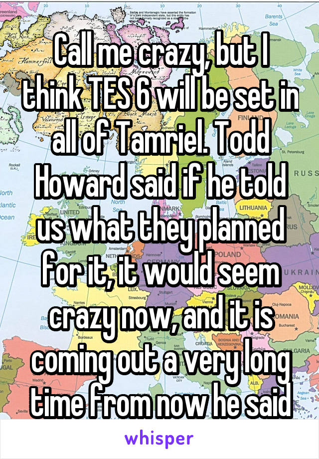 Call me crazy, but I think TES 6 will be set in all of Tamriel. Todd Howard said if he told us what they planned for it, it would seem crazy now, and it is coming out a very long time from now he said