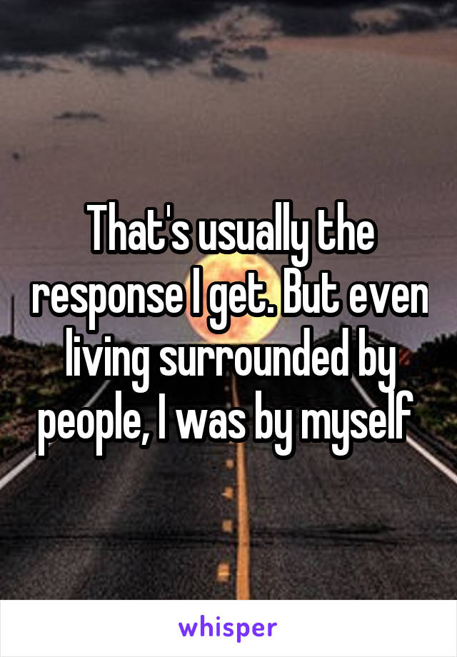 That's usually the response I get. But even living surrounded by people, I was by myself 