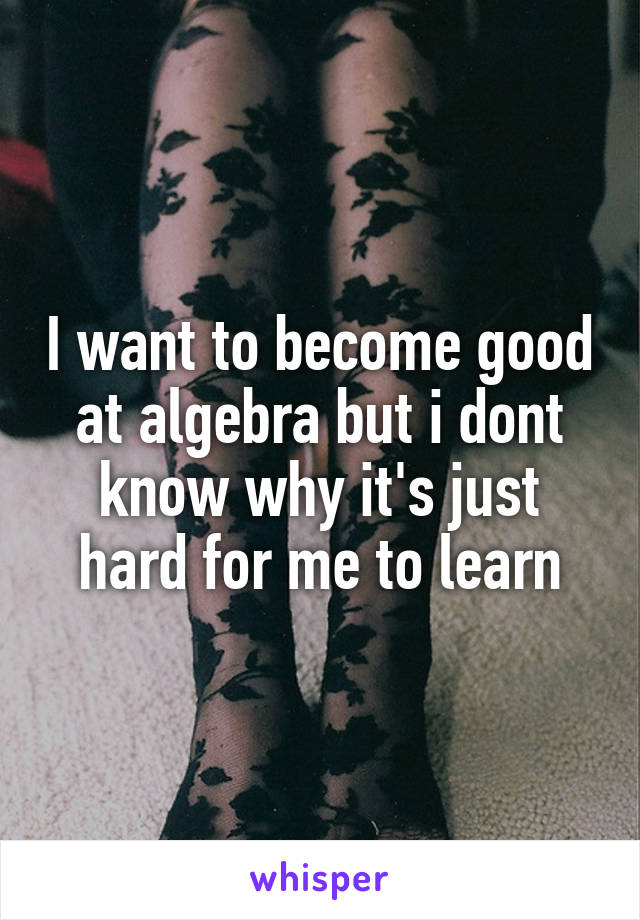 I want to become good at algebra but i dont know why it's just hard for me to learn