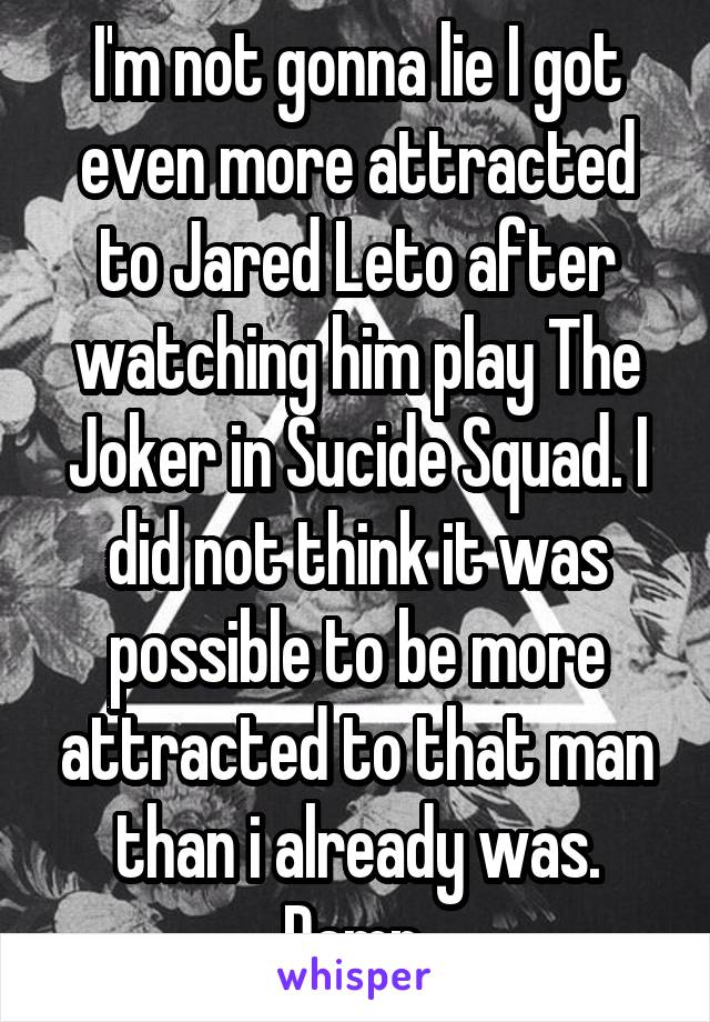 I'm not gonna lie I got even more attracted to Jared Leto after watching him play The Joker in Sucide Squad. I did not think it was possible to be more attracted to that man than i already was. Damn.