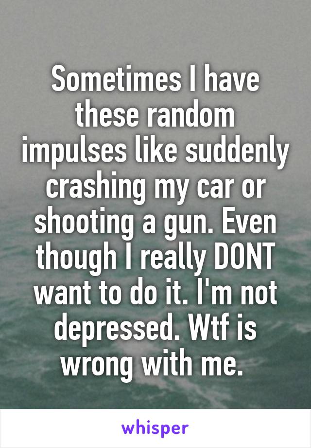 Sometimes I have these random impulses like suddenly crashing my car or shooting a gun. Even though I really DONT want to do it. I'm not depressed. Wtf is wrong with me. 