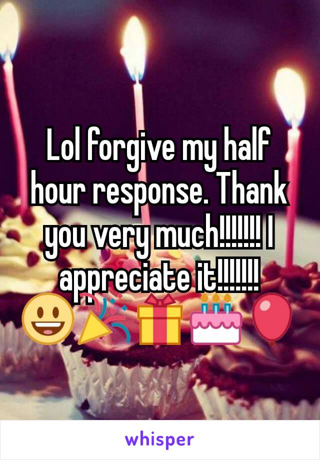 Lol forgive my half hour response. Thank you very much!!!!!!! I appreciate it!!!!!!!
😃🎉🎁🎂🎈