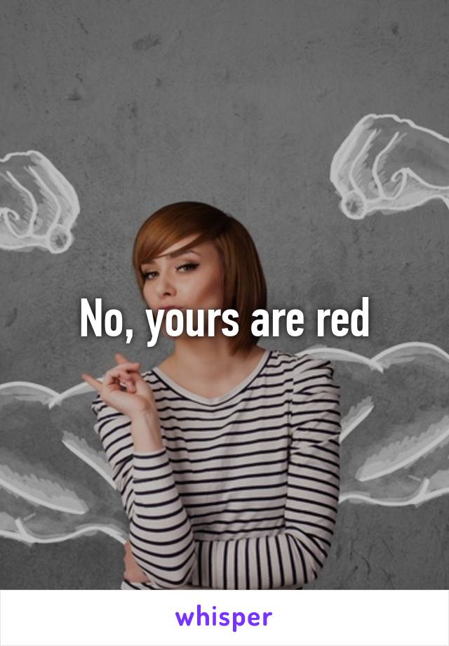 No, yours are red