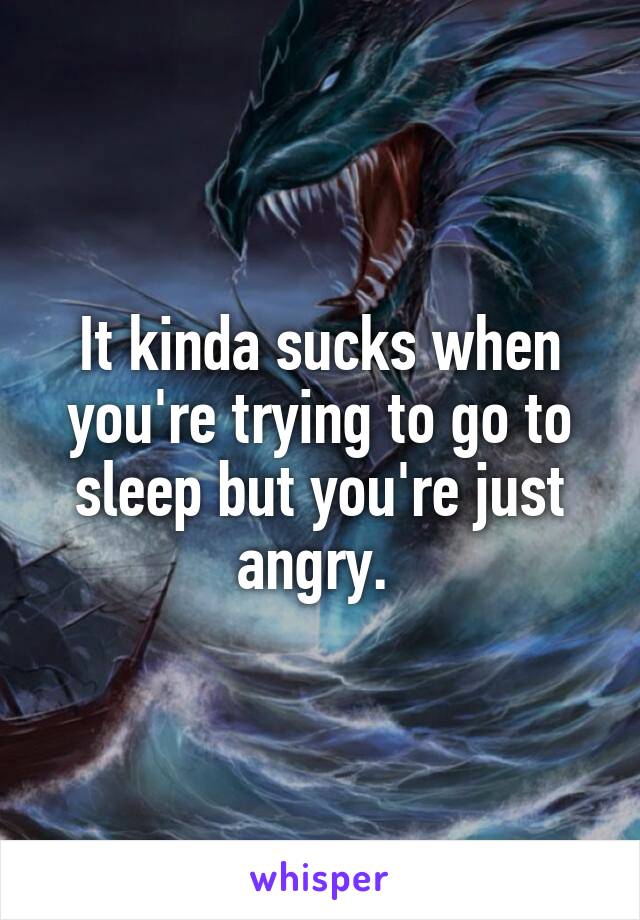 It kinda sucks when you're trying to go to sleep but you're just angry. 