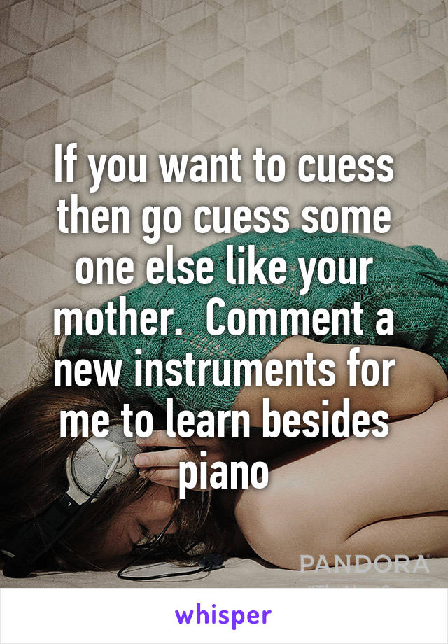 If you want to cuess then go cuess some one else like your mother.  Comment a new instruments for me to learn besides piano