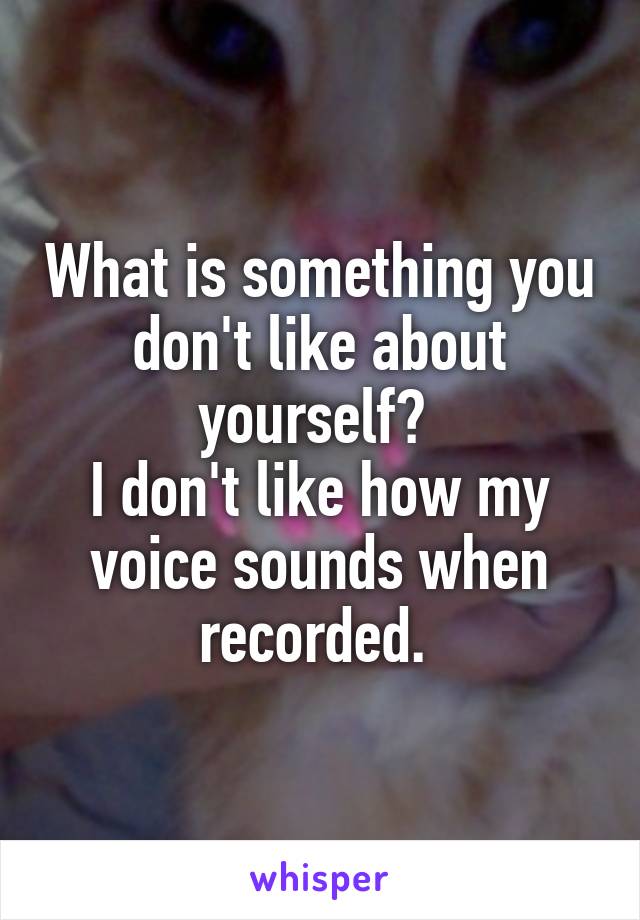 What is something you don't like about yourself? 
I don't like how my voice sounds when recorded. 