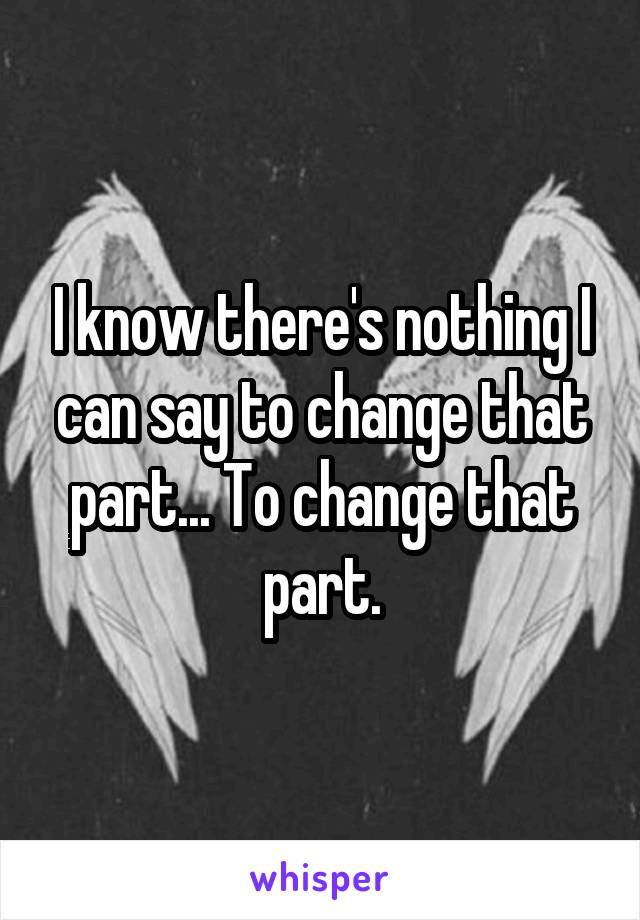 I know there's nothing I can say to change that part... To change that part.