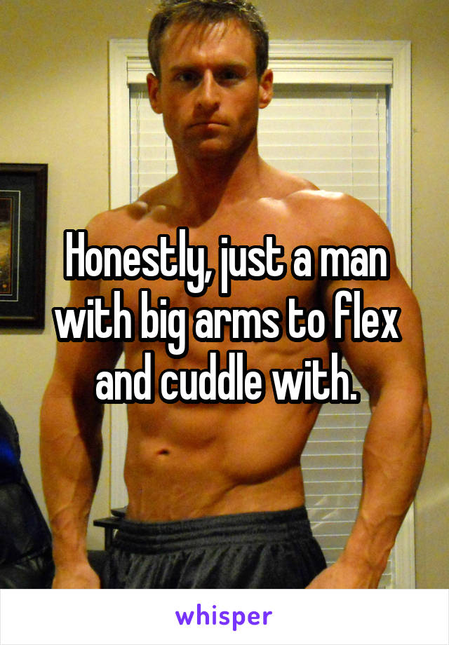 Honestly, just a man with big arms to flex and cuddle with.