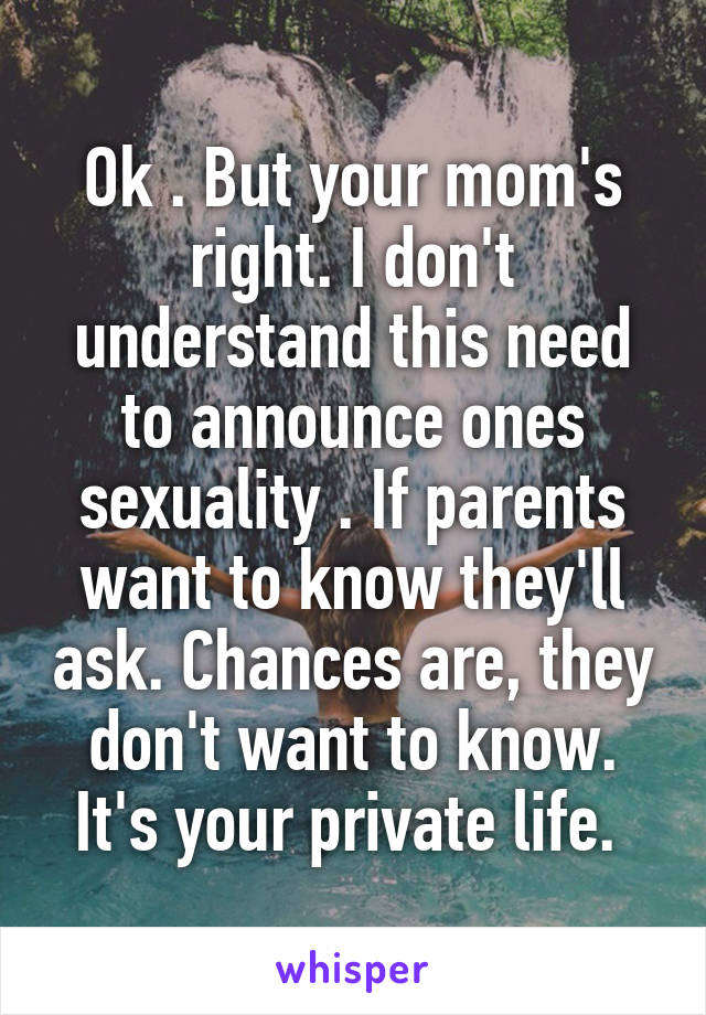 Ok . But your mom's right. I don't understand this need to announce ones sexuality . If parents want to know they'll ask. Chances are, they don't want to know. It's your private life. 