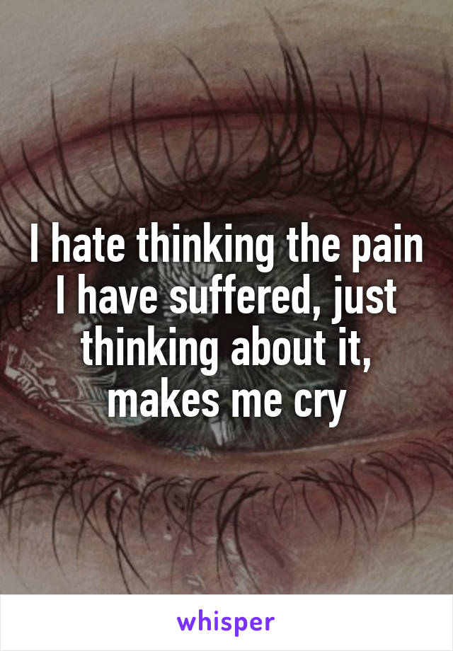 I hate thinking the pain I have suffered, just thinking about it, makes me cry