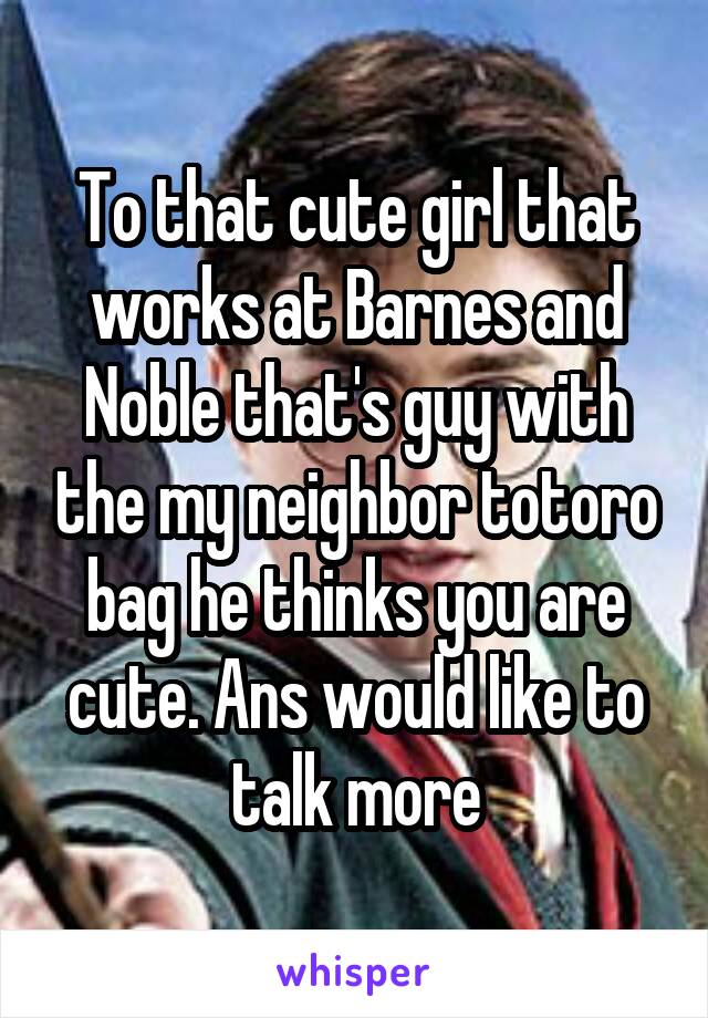 To that cute girl that works at Barnes and Noble that's guy with the my neighbor totoro bag he thinks you are cute. Ans would like to talk more