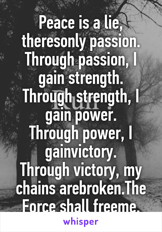 Peace is a lie,
theresonly passion.
Through passion, I gain strength.
Through strength, I gain power.
Through power, I gainvictory.
Through victory, my chains arebroken.The Force shall freeme.