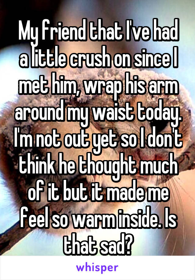 My friend that I've had a little crush on since I met him, wrap his arm around my waist today. I'm not out yet so I don't think he thought much of it but it made me feel so warm inside. Is that sad?