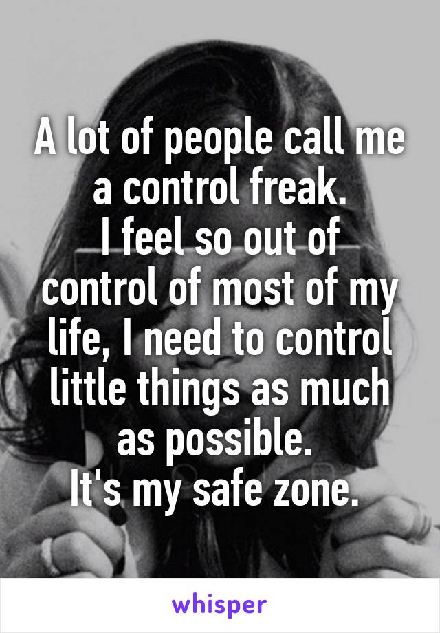 A lot of people call me a control freak.
I feel so out of control of most of my life, I need to control little things as much as possible. 
It's my safe zone. 