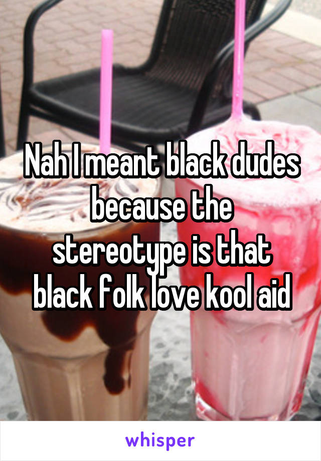 Nah I meant black dudes because the stereotype is that black folk love kool aid