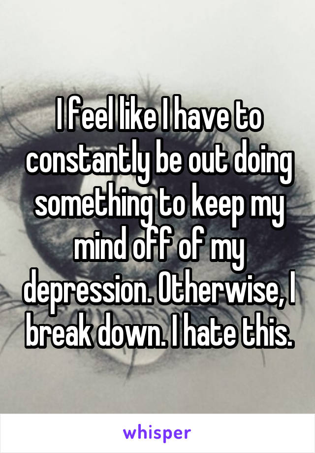 I feel like I have to constantly be out doing something to keep my mind off of my depression. Otherwise, I break down. I hate this.