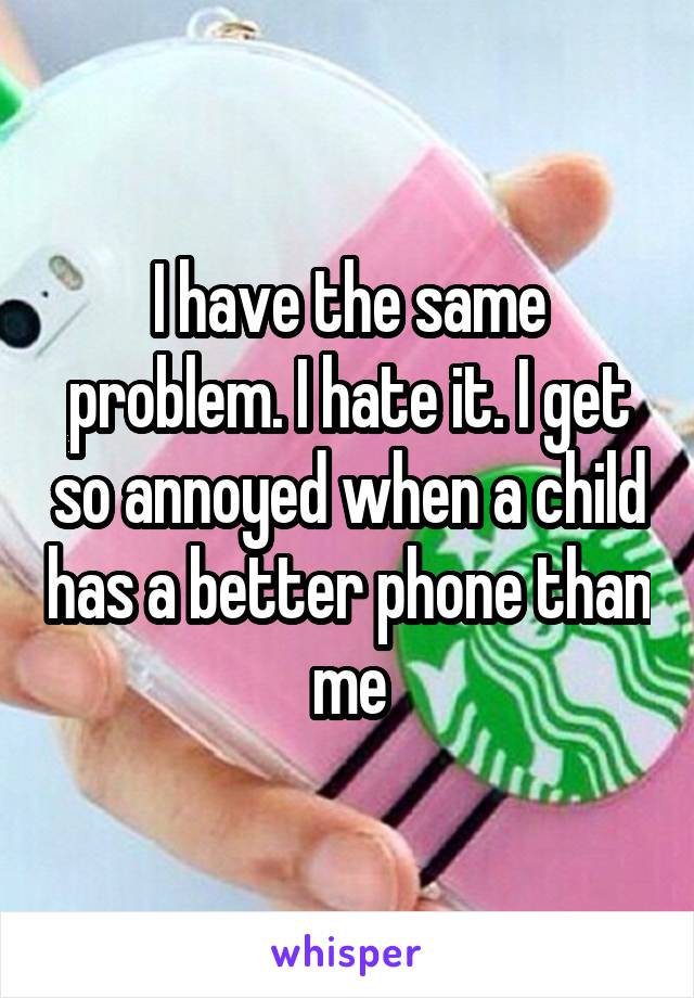 I have the same problem. I hate it. I get so annoyed when a child has a better phone than me