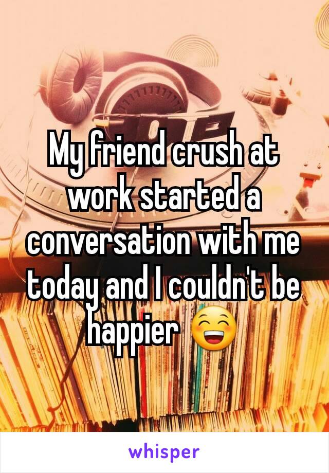 My friend crush at work started a conversation with me today and I couldn't be happier 😁