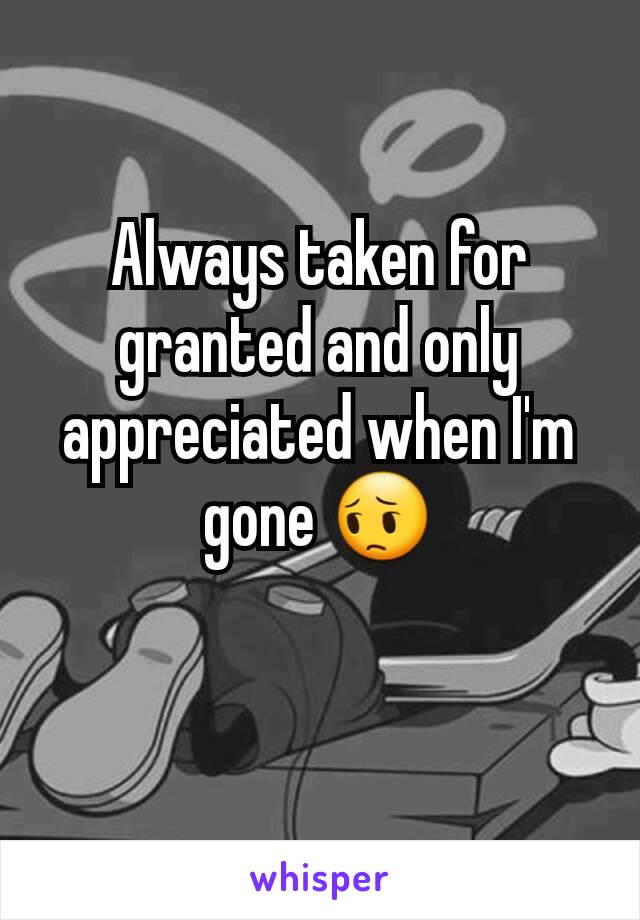 Always taken for granted and only appreciated when I'm gone 😔