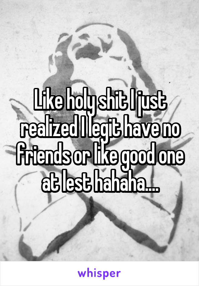 Like holy shit I just realized I legit have no friends or like good one at lest hahaha....