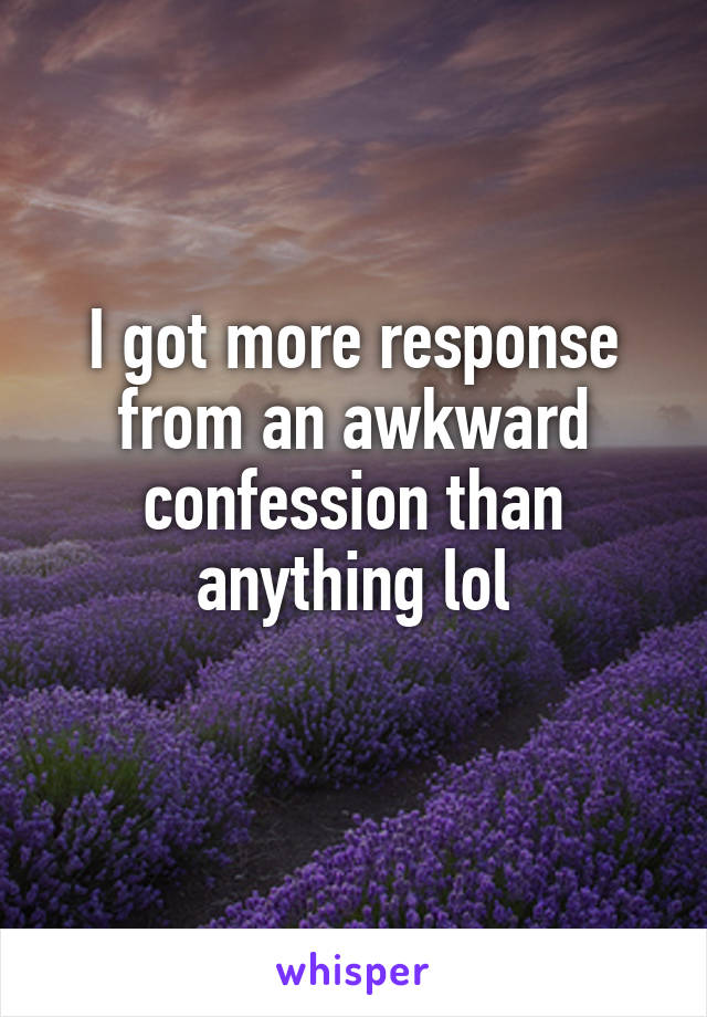 I got more response from an awkward confession than anything lol
