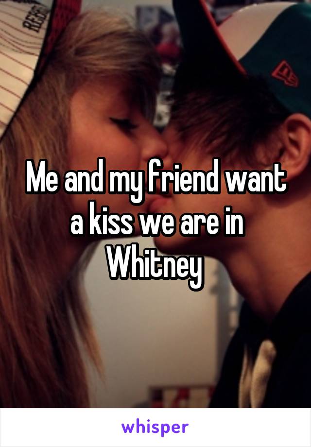 Me and my friend want a kiss we are in Whitney 