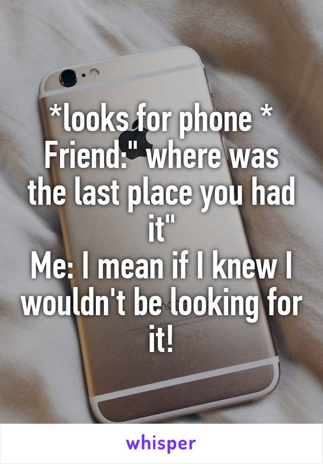 *looks for phone *
Friend:" where was the last place you had it"
Me: I mean if I knew I wouldn't be looking for it!