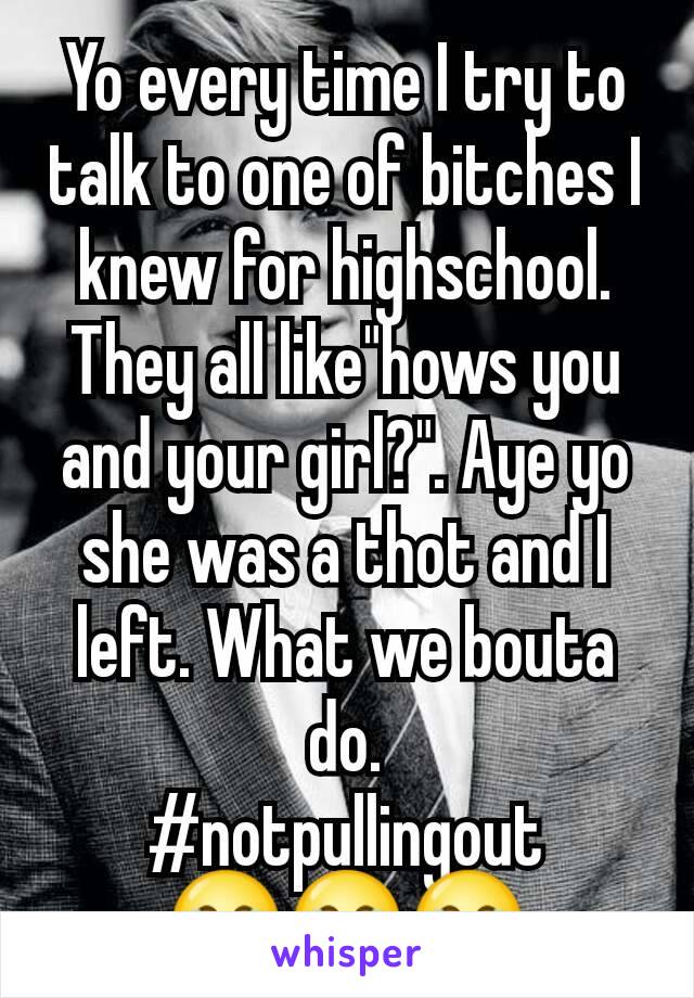 Yo every time I try to talk to one of bitches I knew for highschool. They all like"hows you and your girl?". Aye yo she was a thot and I left. What we bouta do.
#notpullingout
😂😂😂