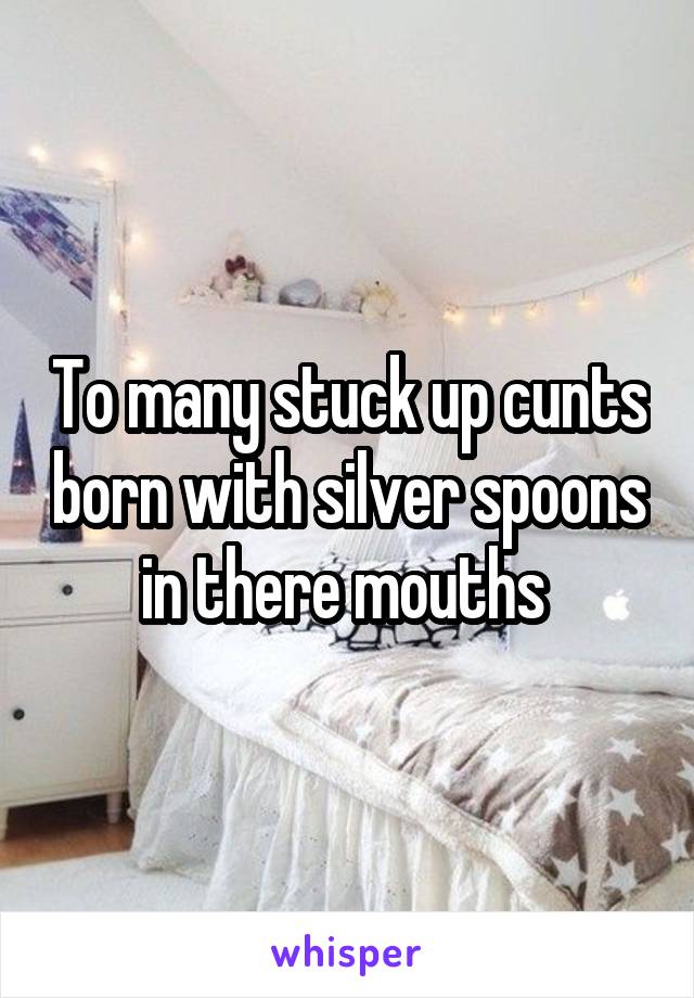 To many stuck up cunts born with silver spoons in there mouths 