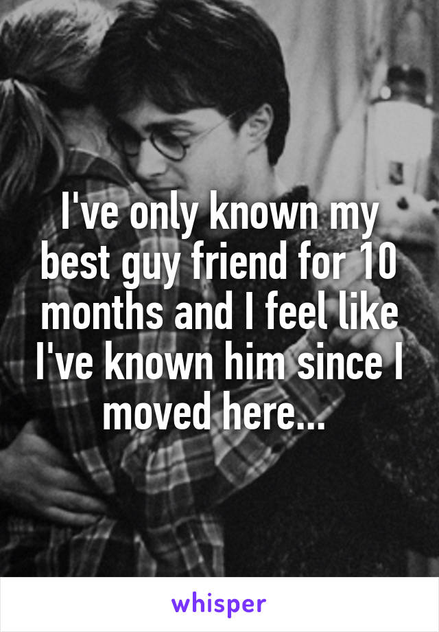 I've only known my best guy friend for 10 months and I feel like I've known him since I moved here... 