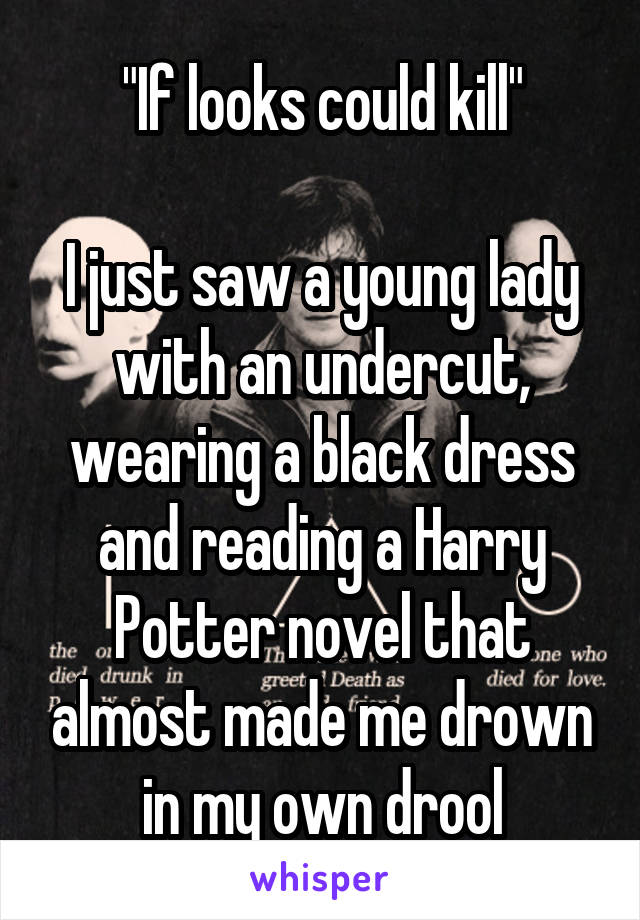 "If looks could kill"

I just saw a young lady with an undercut, wearing a black dress and reading a Harry Potter novel that almost made me drown in my own drool