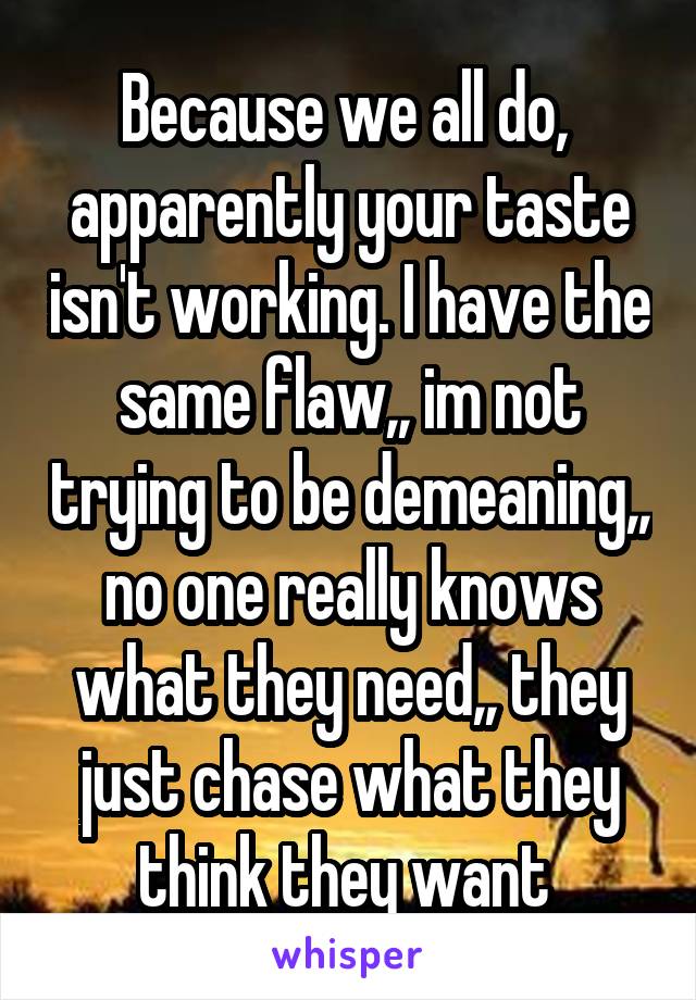 Because we all do,  apparently your taste isn't working. I have the same flaw,, im not trying to be demeaning,, no one really knows what they need,, they just chase what they think they want 