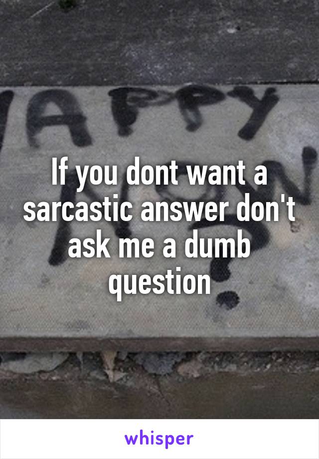 If you dont want a sarcastic answer don't ask me a dumb question