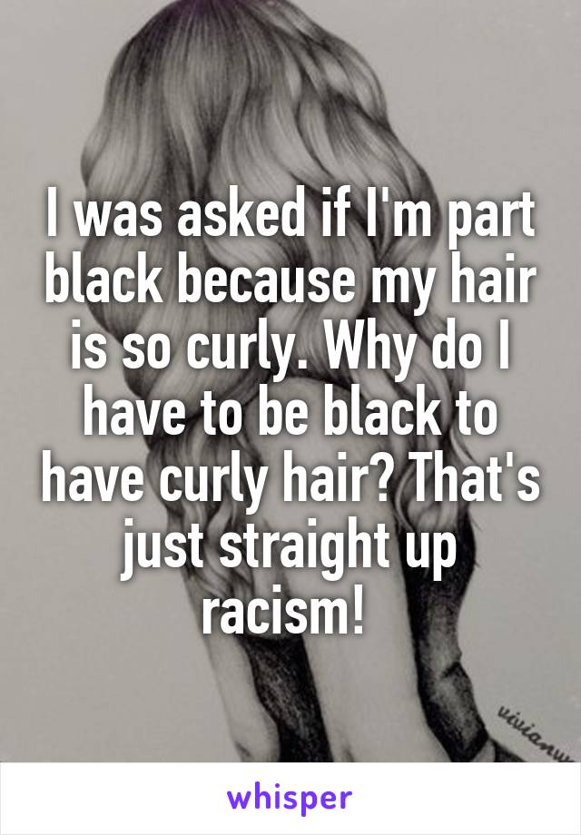 I was asked if I'm part black because my hair is so curly. Why do I have to be black to have curly hair? That's just straight up racism! 