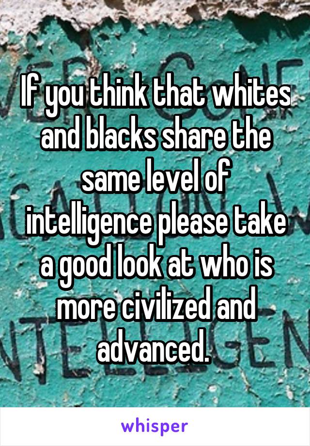 If you think that whites and blacks share the same level of intelligence please take a good look at who is more civilized and advanced. 