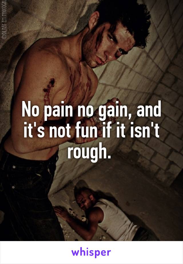 No pain no gain, and it's not fun if it isn't rough. 