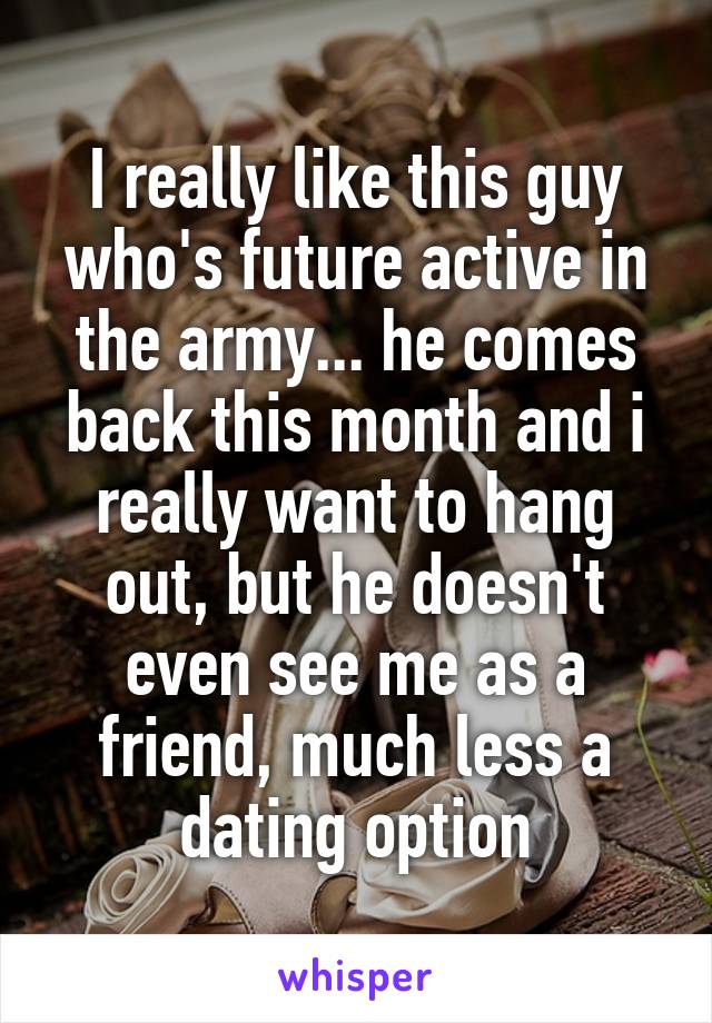 I really like this guy who's future active in the army... he comes back this month and i really want to hang out, but he doesn't even see me as a friend, much less a dating option