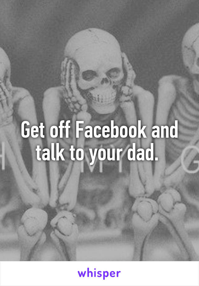 Get off Facebook and talk to your dad. 