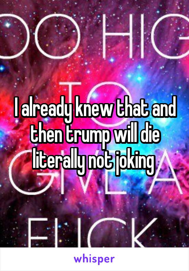 I already knew that and then trump will die literally not joking 