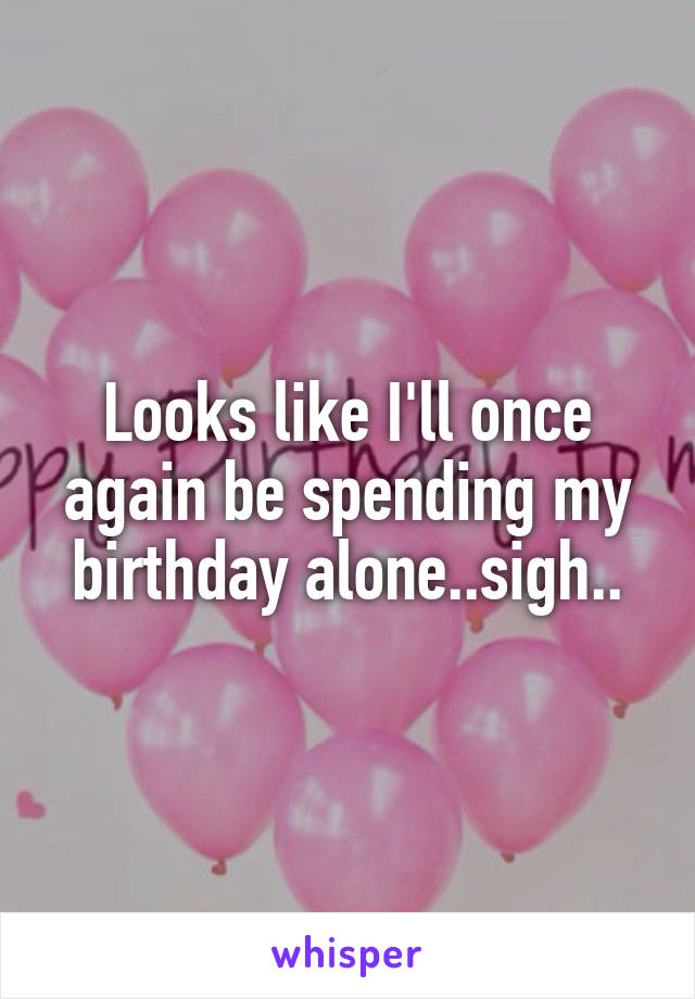 Looks like I'll once again be spending my birthday alone..sigh..