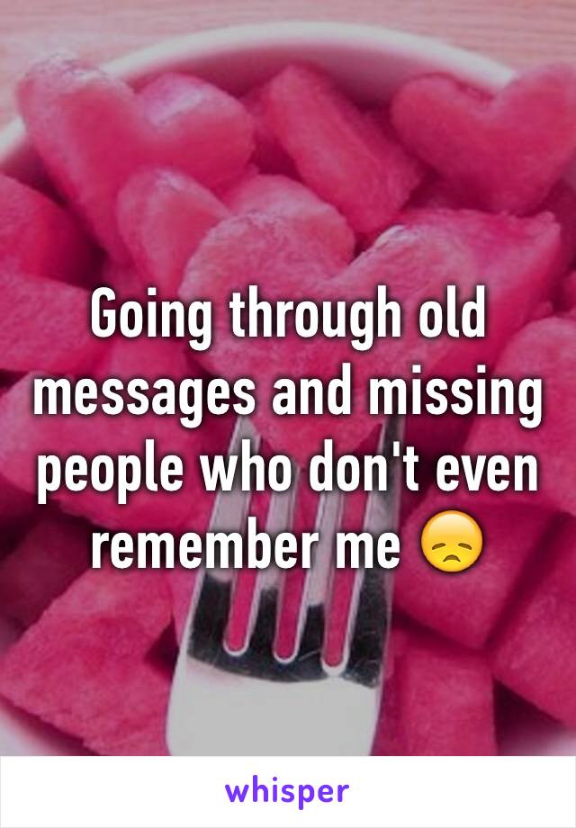 Going through old messages and missing people who don't even remember me 😞