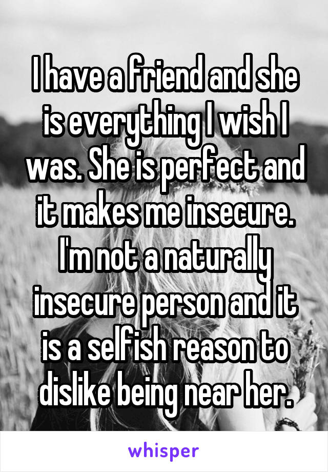 I have a friend and she is everything I wish I was. She is perfect and it makes me insecure.
I'm not a naturally insecure person and it is a selfish reason to dislike being near her.