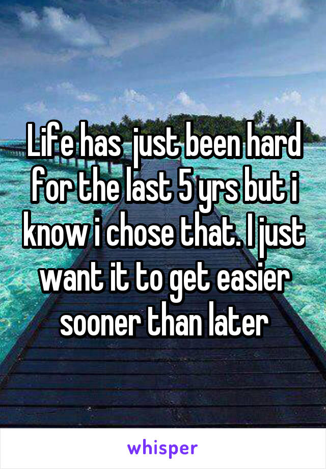 Life has  just been hard for the last 5 yrs but i know i chose that. I just want it to get easier sooner than later